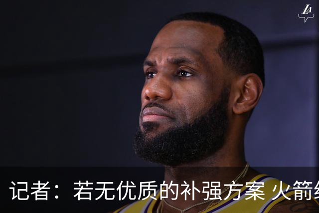 记者：若无优质的补强方案 火箭绝对不该交易队内核心球员